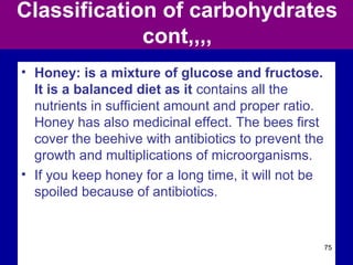 Classification of carbohydrates
cont,,,,
• Honey: is a mixture of glucose and fructose.
It is a balanced diet as it contains all the
nutrients in sufficient amount and proper ratio.
Honey has also medicinal effect. The bees first
cover the beehive with antibiotics to prevent the
growth and multiplications of microorganisms.
• If you keep honey for a long time, it will not be
spoiled because of antibiotics.
75
 