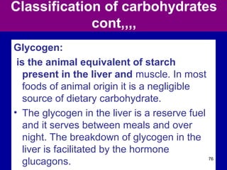 Classification of carbohydrates
cont,,,,
Glycogen:
is the animal equivalent of starch
present in the liver and muscle. In most
foods of animal origin it is a negligible
source of dietary carbohydrate.
• The glycogen in the liver is a reserve fuel
and it serves between meals and over
night. The breakdown of glycogen in the
liver is facilitated by the hormone
glucagons. 76
 