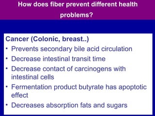 78
How does fiber prevent different health
problems?
Cancer (Colonic, breast..)
• Prevents secondary bile acid circulation
• Decrease intestinal transit time
• Decrease contact of carcinogens with
intestinal cells
• Fermentation product butyrate has apoptotic
effect
• Decreases absorption fats and sugars
 