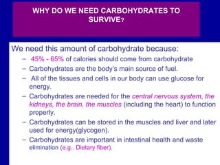 79
WHY DO WE NEED CARBOHYDRATES TO
SURVIVE?
We need this amount of carbohydrate because:
– 45% - 65% of calories should come from carbohydrate
– Carbohydrates are the body’s main source of fuel.
– All of the tissues and cells in our body can use glucose for
energy.
– Carbohydrates are needed for the central nervous system, the
kidneys, the brain, the muscles (including the heart) to function
properly.
– Carbohydrates can be stored in the muscles and liver and later
used for energy(glycogen).
– Carbohydrates are important in intestinal health and waste
elimination (e.g.. Dietary fiber).
 