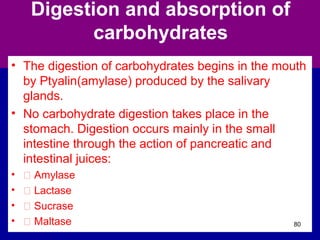 Digestion and absorption of
carbohydrates
• The digestion of carbohydrates begins in the mouth
by Ptyalin(amylase) produced by the salivary
glands.
• No carbohydrate digestion takes place in the
stomach. Digestion occurs mainly in the small
intestine through the action of pancreatic and
intestinal juices:
• Š Amylase
• Š Lactase
• Š Sucrase
• Š Maltase 80
 