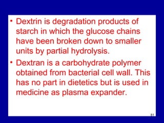 • Dextrin is degradation products of
starch in which the glucose chains
have been broken down to smaller
units by partial hydrolysis.
• Dextran is a carbohydrate polymer
obtained from bacterial cell wall. This
has no part in dietetics but is used in
medicine as plasma expander.
81
 