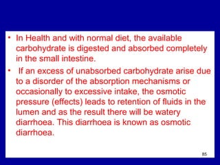 • In Health and with normal diet, the available
carbohydrate is digested and absorbed completely
in the small intestine.
• If an excess of unabsorbed carbohydrate arise due
to a disorder of the absorption mechanisms or
occasionally to excessive intake, the osmotic
pressure (effects) leads to retention of fluids in the
lumen and as the result there will be watery
diarrhoea. This diarrhoea is known as osmotic
diarrhoea.
85
 