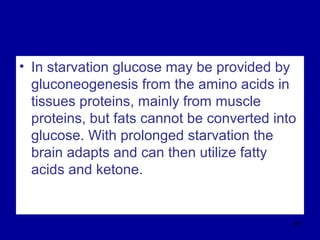 • In starvation glucose may be provided by
gluconeogenesis from the amino acids in
tissues proteins, mainly from muscle
proteins, but fats cannot be converted into
glucose. With prolonged starvation the
brain adapts and can then utilize fatty
acids and ketone.
87
 