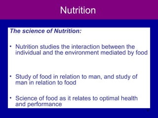Nutrition
The science of Nutrition:
• Nutrition studies the interaction between the
individual and the environment mediated by food
• Study of food in relation to man, and study of
man in relation to food
• Science of food as it relates to optimal health
and performance
9
 