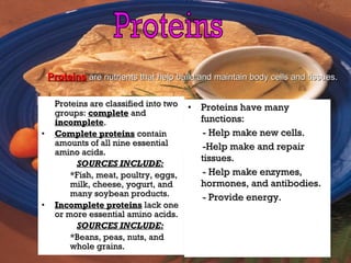 Proteins are classified into twoProteins are classified into two
groups:groups: completecomplete andand
incompleteincomplete..
• Complete proteinsComplete proteins containcontain
amounts of all nine essentialamounts of all nine essential
amino acids.amino acids.
SOURCES INCLUDE:SOURCES INCLUDE:
*Fish, meat, poultry, eggs,*Fish, meat, poultry, eggs,
milk, cheese, yogurt, andmilk, cheese, yogurt, and
many soybean products.many soybean products.
• Incomplete proteinsIncomplete proteins lack onelack one
or more essential amino acids.or more essential amino acids.
SOURCES INCLUDE:SOURCES INCLUDE:
*Beans, peas, nuts, and*Beans, peas, nuts, and
whole grains.whole grains.
• Proteins have manyProteins have many
functions:functions:
- Help make new cells.- Help make new cells.
-Help make and repair-Help make and repair
tissues.tissues.
- Help make enzymes,- Help make enzymes,
hormones, and antibodies.hormones, and antibodies.
- Provide energy.- Provide energy.
ProteinsProteins are nutrients that help build and maintain body cells and tissues.are nutrients that help build and maintain body cells and tissues.
 