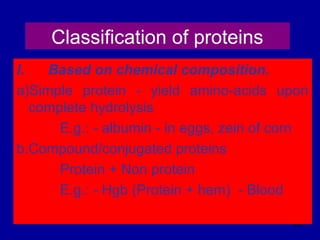 96
Classification of proteins
I. Based on chemical composition.
a)Simple protein - yield amino-acids upon
complete hydrolysis
E.g.: - albumin - in eggs, zein of corn
b.Compound/conjugated proteins
Protein + Non protein
E.g.: - Hgb (Protein + hem) - Blood
 
