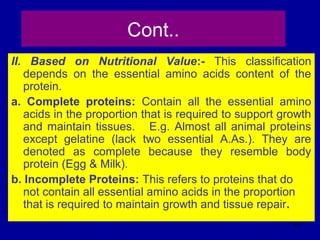 97
Cont..
II. Based on Nutritional Value:- This classification
depends on the essential amino acids content of the
protein.
a. Complete proteins: Contain all the essential amino
acids in the proportion that is required to support growth
and maintain tissues. E.g. Almost all animal proteins
except gelatine (lack two essential A.As.). They are
denoted as complete because they resemble body
protein (Egg & Milk).
b. Incomplete Proteins: This refers to proteins that do
not contain all essential amino acids in the proportion
that is required to maintain growth and tissue repair.
 
