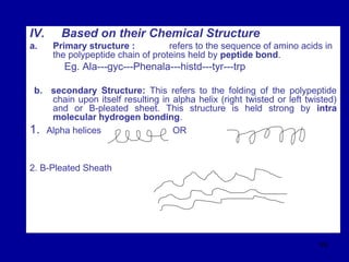 99
IV. Based on their Chemical Structure
a. Primary structure : refers to the sequence of amino acids in
the polypeptide chain of proteins held by peptide bond.
Eg. Ala---gyc---Phenala---histd---tyr---trp
b. secondary Structure: This refers to the folding of the polypeptide
chain upon itself resulting in alpha helix (right twisted or left twisted)
and or B-pleated sheet. This structure is held strong by intra
molecular hydrogen bonding.
1. Alpha helices OR
2. B-Pleated Sheath
 