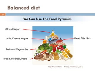 Balanced diet
Rajesh Chaudhary
12
We Can Use The Food Pyramid.
Oil and Sugar
Meat, Fish, NutsMilk, Cheese, Yogurt
Fruit and Vegetables
Bread, Potatoes, Pasta
Friday, January 27, 2017
 