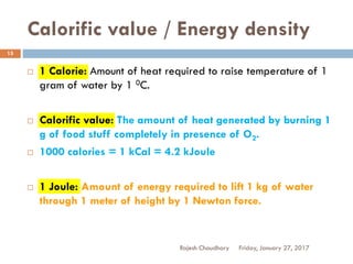 Calorific value / Energy density
Friday, January 27, 2017Rajesh Chaudhary
15
 1 Calorie: Amount of heat required to raise temperature of 1
gram of water by 1 0C.
 Calorific value: The amount of heat generated by burning 1
g of food stuff completely in presence of O2.
 1000 calories = 1 kCal = 4.2 kJoule
 1 Joule: Amount of energy required to lift 1 kg of water
through 1 meter of height by 1 Newton force.
 