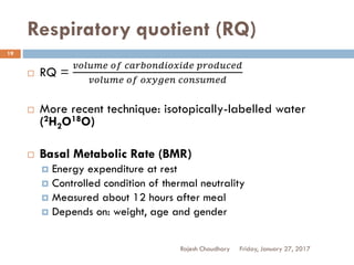 Respiratory quotient (RQ)
Rajesh Chaudhary
19
 RQ =
𝑣𝑜𝑙𝑢𝑚𝑒 𝑜𝑓 𝑐𝑎𝑟𝑏𝑜𝑛𝑑𝑖𝑜𝑥𝑖𝑑𝑒 𝑝𝑟𝑜𝑑𝑢𝑐𝑒𝑑
𝑣𝑜𝑙𝑢𝑚𝑒 𝑜𝑓 𝑜𝑥𝑦𝑔𝑒𝑛 𝑐𝑜𝑛𝑠𝑢𝑚𝑒𝑑
 More recent technique: isotopically-labelled water
(2H2O18O)
 Basal Metabolic Rate (BMR)
 Energy expenditure at rest
 Controlled condition of thermal neutrality
 Measured about 12 hours after meal
 Depends on: weight, age and gender
Friday, January 27, 2017
 