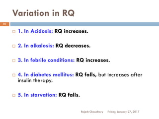 Variation in RQ
Friday, January 27, 2017Rajesh Chaudhary
21
 1. In Acidosis: RQ increases.
 2. In alkalosis: RQ decreases.
 3. In febrile conditions: RQ increases.
 4. In diabetes mellitus: RQ falls, but increases after
insulin therapy.
 5. In starvation: RQ falls.
 