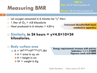 Measuring BMR
Rajesh Chaudhary
25
 Let oxygen consumed in 6 minutes be “y” liters
 1 liter of O2 = 4.8 kilocalorie
 Heat produced in 6 minutes = 4.8×y
 Similarly, in 24 hours = y×4.8×10×24
kilocalories.
 Body surface area
 A = W0.425×H0.725×71.84
 A = area in sq. cm
 H = height in cm
 W = weight in Kg
BMR for
Men: 34-37 kCal/sq.meter/hr
Women: 30-35 kCal/sq.meter/hr
Instrument: Benedict-Roth basal
metabolism apparatus
Friday, January 27, 2017
Energy requirements increase with activity
Sedentary: 1.1-1.2×BMR
Vigorous work: 6-8×BMR
 