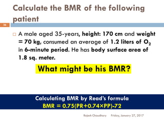 Calculate the BMR of the following
patient
Friday, January 27, 2017Rajesh Chaudhary
26
 A male aged 35-years, height: 170 cm and weight
= 70 kg, consumed an average of 1.2 liters of O2
in 6-minute period. He has body surface area of
1.8 sq. meter.
What might be his BMR?
Calculating BMR by Read’s formula
BMR = 0.75(PR+0.74×PP)-72
 