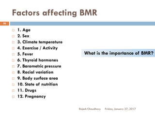 Factors affecting BMR
Friday, January 27, 2017Rajesh Chaudhary
28
 1. Age
 2. Sex
 3. Climate temperature
 4. Exercise / Activity
 5. Fever
 6. Thyroid hormones
 7. Barometric pressure
 8. Racial variation
 9. Body surface area
 10. State of nutrition
 11. Drugs
 12. Pregnancy
What is the importance of BMR?
 