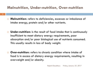 Malnutrition, Under-nutrition, Over-nutrition
Rajesh Chaudhary
3
 Malnutrition: refers to deficiencies, excesses or imbalance of
intake energy, protein and/or other nutrients.
 Under-nutrition: is the result of food intake that is continuously
insufficient to meet dietary energy requirements, poor
absorption and/or poor biological use of nutrients consumed.
This usually results in loss of body weight.
 Over-nutrition: refers to chronic condition where intake of
food is in excess of dietary energy requirements, resulting in
overweight and/or obesity.
Friday, January 27, 2017
 