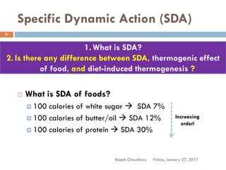Specific Dynamic Action (SDA)
Rajesh Chaudhary
31
 What is SDA of foods?
 100 calories of white sugar  SDA 7%
 100 calories of butter/oil  SDA 12%
 100 calories of protein  SDA 30%
Increasing
order!
Friday, January 27, 2017
1. What is SDA?
2. Is there any difference between SDA, thermogenic effect
of food, and diet-induced thermogenesis ?
 