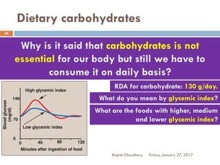 Dietary carbohydrates
Friday, January 27, 2017Rajesh Chaudhary
34
Why is it said that carbohydrates is not
essential for our body but still we have to
consume it on daily basis?
RDA for carbohydrate: 130 g/day.
What do you mean by glycemic index?
What are the foods with higher, medium
and lower glycemic index?
 