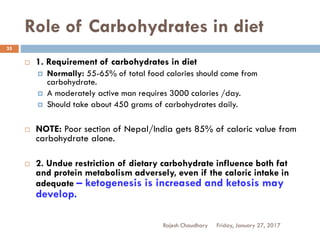 Role of Carbohydrates in diet
Friday, January 27, 2017Rajesh Chaudhary
35
 1. Requirement of carbohydrates in diet
 Normally: 55-65% of total food calories should come from
carbohydrate.
 A moderately active man requires 3000 calories /day.
 Should take about 450 grams of carbohydrates daily.
 NOTE: Poor section of Nepal/India gets 85% of caloric value from
carbohydrate alone.
 2. Undue restriction of dietary carbohydrate influence both fat
and protein metabolism adversely, even if the caloric intake in
adequate – ketogenesis is increased and ketosis may
develop.
 