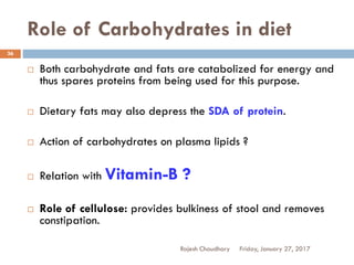 Role of Carbohydrates in diet
Friday, January 27, 2017Rajesh Chaudhary
36
 Both carbohydrate and fats are catabolized for energy and
thus spares proteins from being used for this purpose.
 Dietary fats may also depress the SDA of protein.
 Action of carbohydrates on plasma lipids ?
 Relation with Vitamin-B ?
 Role of cellulose: provides bulkiness of stool and removes
constipation.
 