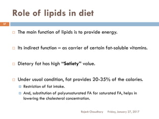 Role of lipids in diet
Friday, January 27, 2017Rajesh Chaudhary
37
 The main function of lipids is to provide energy.
 Its indirect function – as carrier of certain fat-soluble vitamins.
 Dietary fat has high “Satiety” value.
 Under usual condition, fat provides 20-35% of the calories.
 Restriction of fat intake.
 And, substitution of polyunsaturated FA for saturated FA, helps in
lowering the cholesterol concentration.
 