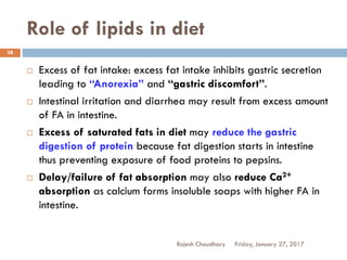Role of lipids in diet
Friday, January 27, 2017Rajesh Chaudhary
38
 Excess of fat intake: excess fat intake inhibits gastric secretion
leading to “Anorexia” and “gastric discomfort”.
 Intestinal irritation and diarrhea may result from excess amount
of FA in intestine.
 Excess of saturated fats in diet may reduce the gastric
digestion of protein because fat digestion starts in intestine
thus preventing exposure of food proteins to pepsins.
 Delay/failure of fat absorption may also reduce Ca2+
absorption as calcium forms insoluble soaps with higher FA in
intestine.
 