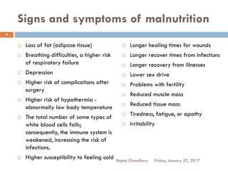 Signs and symptoms of malnutrition
Rajesh Chaudhary
4
 Loss of fat (adipose tissue)
 Breathing difficulties, a higher risk
of respiratory failure
 Depression
 Higher risk of complications after
surgery
 Higher risk of hypothermia -
abnormally low body temperature
 The total number of some types of
white blood cells falls;
consequently, the immune system is
weakened, increasing the risk of
infections.
 Higher susceptibility to feeling cold Friday, January 27, 2017
 Longer healing times for wounds
 Longer recover times from infections
 Longer recovery from illnesses
 Lower sex drive
 Problems with fertility
 Reduced muscle mass
 Reduced tissue mass
 Tiredness, fatigue, or apathy
 Irritability
 
