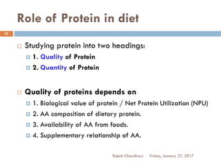 Role of Protein in diet
Friday, January 27, 2017Rajesh Chaudhary
43
 Studying protein into two headings:
 1. Quality of Protein
 2. Quantity of Protein
 Quality of proteins depends on
 1. Biological value of protein / Net Protein Utilization (NPU)
 2. AA composition of dietary protein.
 3. Availability of AA from foods.
 4. Supplementary relationship of AA.
 