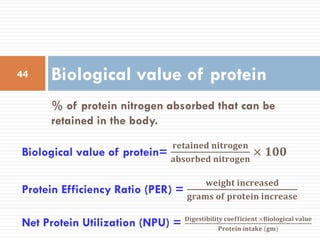 % of protein nitrogen absorbed that can be
retained in the body.
Biological value of protein44
Protein Efficiency Ratio (PER) =
𝐰𝐞𝐢𝐠𝐡𝐭 𝐢𝐧𝐜𝐫𝐞𝐚𝐬𝐞𝐝
𝐠𝐫𝐚𝐦𝐬 𝐨𝐟 𝐩𝐫𝐨𝐭𝐞𝐢𝐧 𝐢𝐧𝐜𝐫𝐞𝐚𝐬𝐞
Net Protein Utilization (NPU) = 𝐃𝐢𝐠𝐞𝐬𝐭𝐢𝐛𝐢𝐥𝐢𝐭𝐲 𝐜𝐨𝐞𝐟𝐟𝐢𝐜𝐢𝐞𝐧𝐭 ×𝐁𝐢𝐨𝐥𝐨𝐠𝐢𝐜𝐚𝐥 𝐯𝐚𝐥𝐮𝐞
𝐏𝐫𝐨𝐭𝐞𝐢𝐧 𝐢𝐧𝐭𝐚𝐤𝐞 (𝐠𝐦)
Biological value of protein=
𝐫𝐞𝐭𝐚𝐢𝐧𝐞𝐝 𝐧𝐢𝐭𝐫𝐨𝐠𝐞𝐧
𝐚𝐛𝐬𝐨𝐫𝐛𝐞𝐝 𝐧𝐢𝐭𝐫𝐨𝐠𝐞𝐧
× 𝟏𝟎𝟎
 