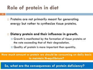 Role of protein in diet
45
 Proteins are not primarily meant for generating
energy but rather to synthesize tissue proteins.
 Dietary protein and their influence in growth.
 Growth is manifested by the formation of tissue proteins at
the rate exceeding that of their degradation.
 Quality of protein is more important than quantity.
So, what are the consequences of protein deficiency?
How much amount or protein we should be consuming on daily basis
to maintain N-equilibrium?
 