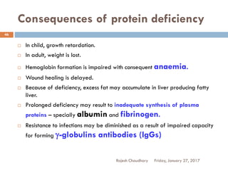Consequences of protein deficiency
Friday, January 27, 2017Rajesh Chaudhary
46
 In child, growth retardation.
 In adult, weight is lost.
 Hemoglobin formation is impaired with consequent anaemia.
 Wound healing is delayed.
 Because of deficiency, excess fat may accumulate in liver producing fatty
liver.
 Prolonged deficiency may result to inadequate synthesis of plasma
proteins – specially albumin and fibrinogen.
 Resistance to infections may be diminished as a result of impaired capacity
for forming g-globulins antibodies (IgGs)
 