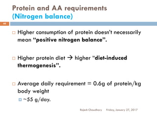 Protein and AA requirements
(Nitrogen balance)
Rajesh Chaudhary
49
 Higher consumption of protein doesn’t necessarily
mean “positive nitrogen balance”.
 Higher protein diet  higher “diet-induced
thermogenesis”.
 Average daily requirement = 0.6g of protein/kg
body weight
 ~55 g/day.
Friday, January 27, 2017
 