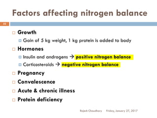 Factors affecting nitrogen balance
Rajesh Chaudhary
52
 Growth
 Gain of 5 kg weight, 1 kg protein is added to body
 Hormones
 Insulin and androgens  positive nitrogen balance
 Corticosteroids  negative nitrogen balance
 Pregnancy
 Convalescence
 Acute & chronic illness
 Protein deficiency
Friday, January 27, 2017
 