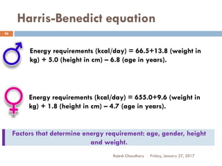 Harris-Benedict equation
Rajesh Chaudhary
56
Energy requirements (kcal/day) = 66.5+13.8 (weight in
kg) + 5.0 (height in cm) – 6.8 (age in years).
Energy requirements (kcal/day) = 655.0+9.6 (weight in
kg) + 1.8 (height in cm) – 4.7 (age in years).
Friday, January 27, 2017
Factors that determine energy requirement: age, gender, height
and weight.
 
