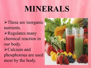 MINERALS
These are inorganic
nutrients.
Regulates many
chemical reaction in
our body.
Calcium and
phosphorous are used
most by the body.
 