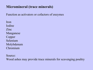 Micromineral (trace minerals)
Function as activators or cofactors of enzymes
Iron
Iodine
Zinc
Manganese
Copper
Selenium
Molybdenum
Chromium
Source:
Wood ashes may provide trace minerals for scavenging poultry
 