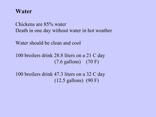 Water
Chickens are 85% water
Death in one day without water in hot weather
Water should be clean and cool
100 broilers drink 28.8 liters on a 21 C day
(7.6 gallons) (70 F)
100 broilers drink 47.3 liters on a 32 C day
(12.5 gallons) (90 F)
 