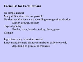 Formulas for Feed Rations
No simple answer
Many different recipes are possible
Nutrient requirements vary according to stage of production
Starter, grower, finisher
Type of poultry
Broiler, layer, breeder, turkey, duck, geese
Climate
Ingredients vary in nutrient content
Large manufacturers change formulation daily or weekly
depending on price of ingredients
 