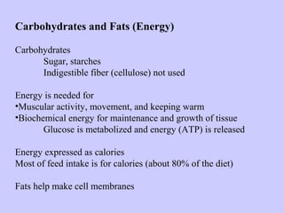 Carbohydrates and Fats (Energy)
Carbohydrates
Sugar, starches
Indigestible fiber (cellulose) not used
Energy is needed for
•Muscular activity, movement, and keeping warm
•Biochemical energy for maintenance and growth of tissue
Glucose is metabolized and energy (ATP) is released
Energy expressed as calories
Most of feed intake is for calories (about 80% of the diet)
Fats help make cell membranes
 