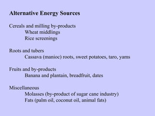 Alternative Energy Sources
Cereals and milling by-products
Wheat middlings
Rice screenings
Roots and tubers
Cassava (manioc) roots, sweet potatoes, taro, yams
Fruits and by-products
Banana and plantain, breadfruit, dates
Miscellaneous
Molasses (by-product of sugar cane industry)
Fats (palm oil, coconut oil, animal fats)
 