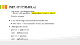 INFANT FORMULAS
• How many calories per ounce?
▸ Bit of a trick question – it depends on how it is mixed
• from the powder
▸ Standard mixing is 1 scoop to 2 ounces of water
• ▸ This yields 20 kcal/ounce for most standard formulas
▸ Other possible mixes:
• 3 scoops to 5 1⁄2 ounces
• water = 22 kcal/ounce
• 3 scoops to 5 ounces
• water = 24 kcal/ounce
 
