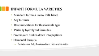 INFANT FORMULA VARIETIES
• Standard formula is cow milk based
• Soy formula
• Rare indications for this formula type
• Partially hydrolyzed formulas
• Proteins are broken down into peptides
• Elemental formula
– Proteins are fully broken down into amino acids
 