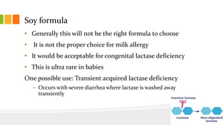 Soy formula
• Generally this will not be the right formula to choose
• It is not the proper choice for milk allergy
• It would be acceptable for congenital lactase deficiency
• This is ultra rare in babies
One possible use: Transient acquired lactase deficiency
– Occurs with severe diarrhea where lactase is washed away
transiently
 