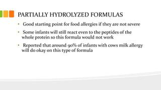 PARTIALLY HYDROLYZED FORMULAS
• Good starting point for food allergies if they are not severe
• Some infants will still react even to the peptides of the
whole protein so this formula would not work
• Reported that around 90% of infants with cows milk allergy
will do okay on this type of formula
 