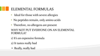 ELEMENTAL FORMULAS
• Ideal for those with severe allergies
• No peptides remain, only amino acids
• Therefore, no allergens are present
WHY NOT PUT EVERYONE ON AN ELEMENTAL
FORMULA?
1) It’s an expensive formula
2) It tastes really bad
▸ Really, really bad
 