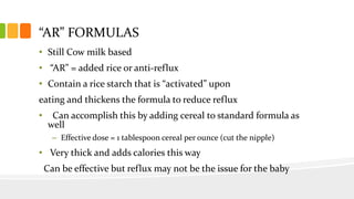 “AR” FORMULAS
• Still Cow milk based
• “AR” = added rice or anti-reflux
• Contain a rice starch that is “activated” upon
eating and thickens the formula to reduce reflux
• Can accomplish this by adding cereal to standard formula as
well
– Effective dose = 1 tablespoon cereal per ounce (cut the nipple)
• Very thick and adds calories this way
Can be effective but reflux may not be the issue for the baby
 