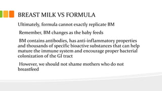 BREAST MILK VS FORMULA
Ultimately, formula cannot exactly replicate BM
Remember, BM changes as the baby feeds
BM contains antibodies, has anti-inflammatory properties
and thousands of specific bioactive substances that can help
mature the immune system and encourage proper bacterial
colonization of the GI tract
However, we should not shame mothers who do not
breastfeed
 