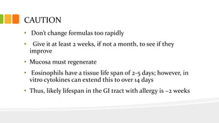 CAUTION
• Don’t change formulas too rapidly
• Give it at least 2 weeks, if not a month, to see if they
improve
• Mucosa must regenerate
• Eosinophils have a tissue life span of 2-5 days; however, in
vitro cytokines can extend this to over 14 days
• Thus, likely lifespan in the GI tract with allergy is ~2 weeks
 