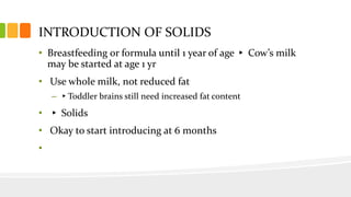 INTRODUCTION OF SOLIDS
• Breastfeeding or formula until 1 year of age ▸ Cow’s milk
may be started at age 1 yr
• Use whole milk, not reduced fat
– ▸Toddler brains still need increased fat content
• ▸ Solids
• Okay to start introducing at 6 months
•
 